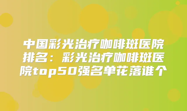 中国彩光咖啡斑医院排名：彩光咖啡斑医院top50强名单花落谁个