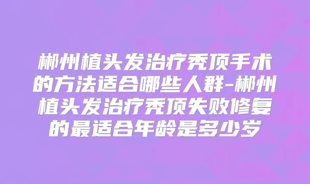 郴州植头发秃顶手术的方法适合哪些人群-郴州植头发秃顶失败修复的适合年龄是多少岁