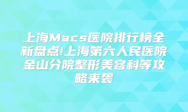 上海Macs医院排行榜全新盘点!上海第六人民医院金山分院整形美容科等攻略来袭