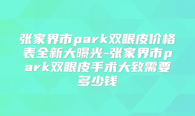 张家界市park双眼皮价格表全新大曝光-张家界市park双眼皮手术大致需要多少钱