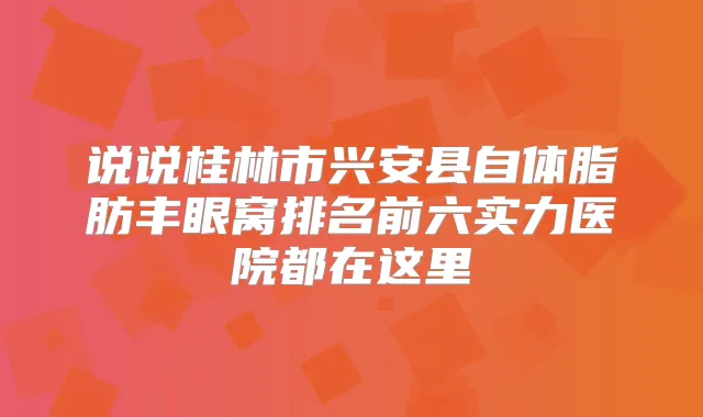 说说桂林市兴安县自体脂肪丰眼窝排名前六实力医院都在这里