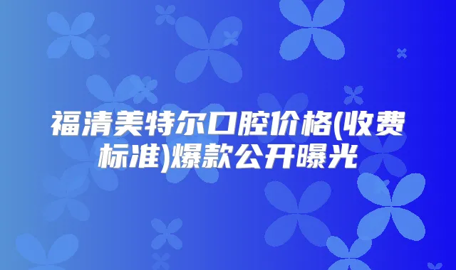 福清美特尔口腔价格(收费标准)爆款公开曝光