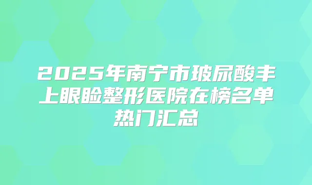 2025年南宁市玻尿酸丰上眼睑整形医院在榜名单热门汇总