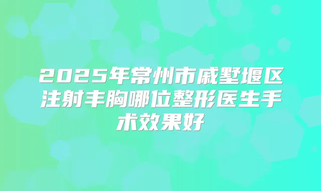 2025年常州市戚墅堰区注射丰胸哪位整形医生手术效果好