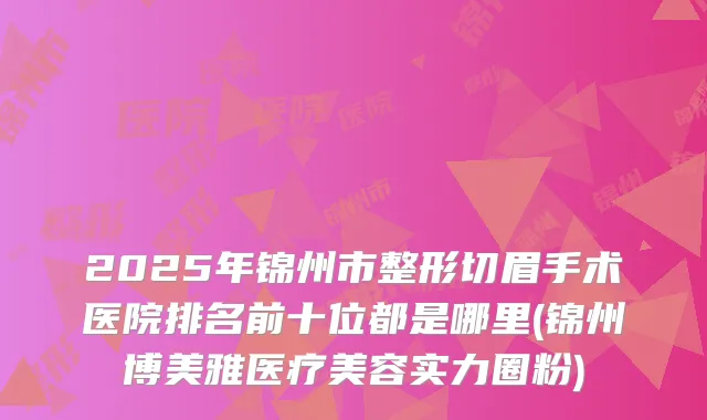 2025年锦州市整形切眉手术医院排名前十位都是哪里(锦州博美雅医疗美容实力圈粉)