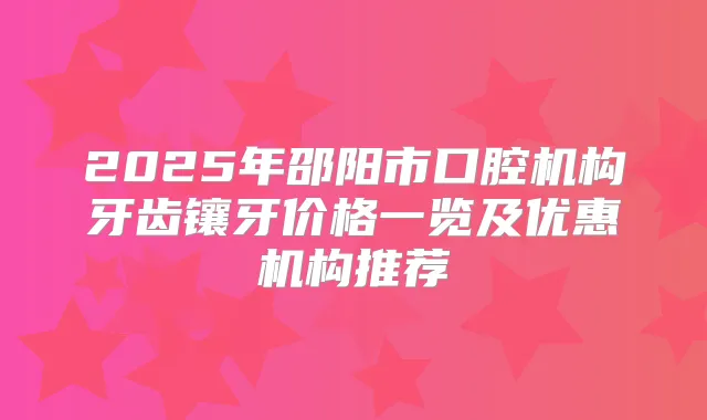 2025年邵阳市口腔机构牙齿镶牙价格一览及优惠机构推荐