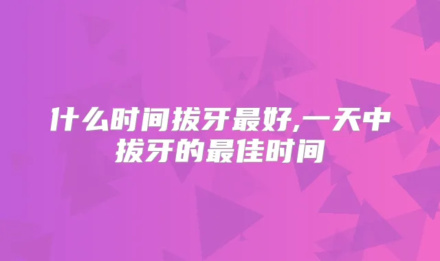 什么时间拔牙好,一天中拔牙的佳时间