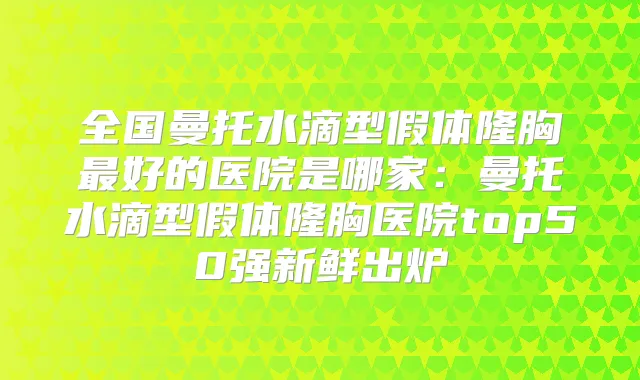 全国曼托水滴型假体隆胸好的医院是哪家：曼托水滴型假体隆胸医院top50强新鲜出炉