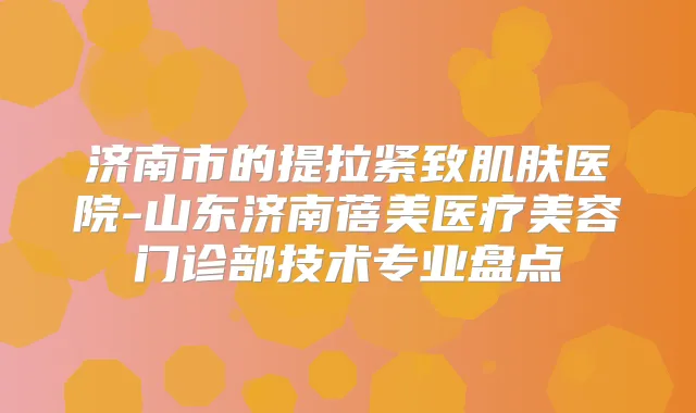 济南市的提拉紧致肌肤医院-山东济南蓓美医疗美容门诊部技术专业盘点