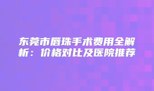 东莞市唇珠手术费用全解析：价格对比及医院推荐