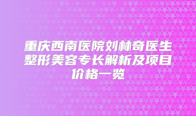 重庆西南医院刘林奇医生整形美容专长解析及项目价格一览
