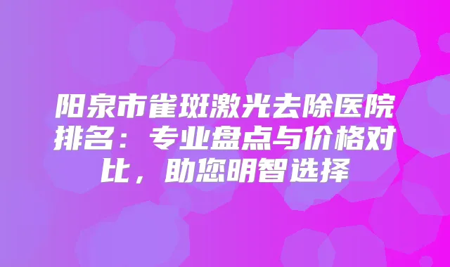 阳泉市雀斑激光去除医院排名：专业盘点与价格对比，助您明智选择