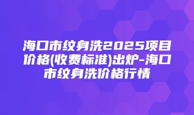 海口市纹身洗2025项目价格(收费标准)出炉-海口市纹身洗价格行情