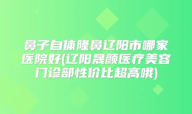 鼻子自体隆鼻辽阳市哪家医院好(辽阳晟颜医疗美容门诊部性价比超高哦)