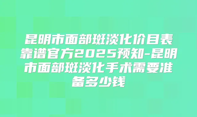 昆明市面部斑淡化价目表靠谱官方2025预知-昆明市面部斑淡化手术需要准备多少钱