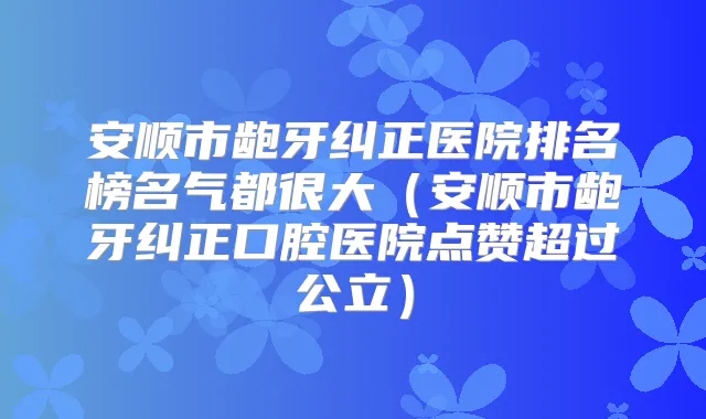 安顺市龅牙纠正医院排名榜名气都很大(安顺市龅牙纠正口腔医院点赞超过公立)