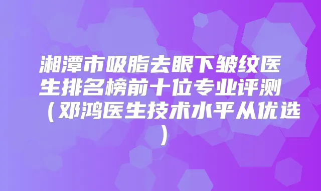 湘潭市吸脂去眼下皱纹医生排名榜前十位专业评测（邓鸿医生技术水平从优选）