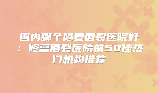 国内哪个修复唇裂医院好：修复唇裂医院前50佳热门机构推荐