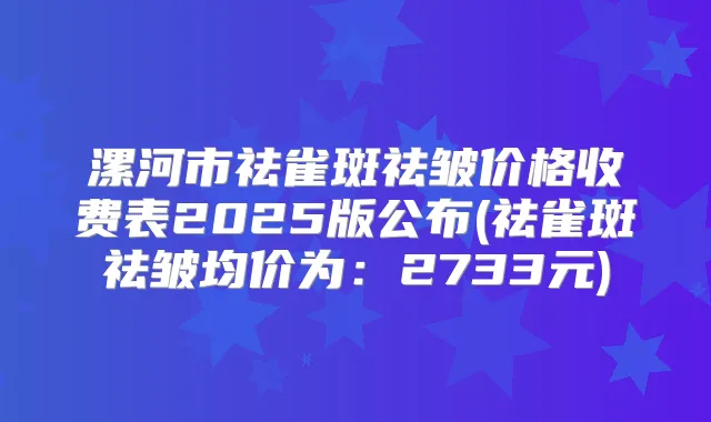 漯河市祛雀斑祛皱价格收费表2025版公布(祛雀斑祛皱均价为：2733元)