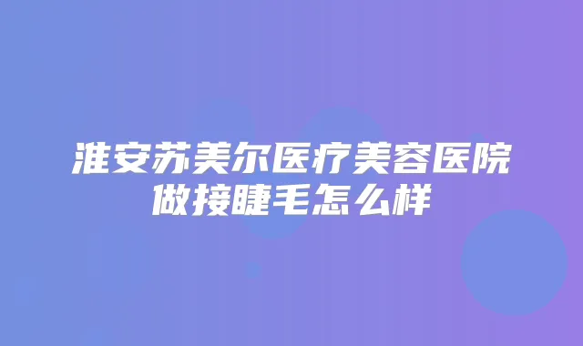 淮安苏美尔医疗美容医院做接睫毛怎么样