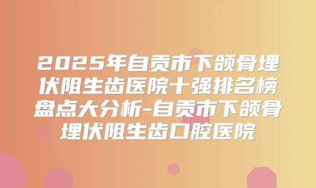 2025年自贡市下颌骨埋伏阻生齿医院十强排名榜盘点大分析-自贡市下颌骨埋伏阻生齿口腔医院