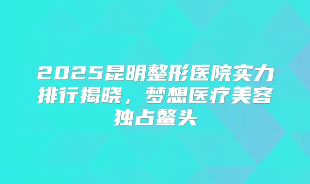 2025昆明整形医院实力排行揭晓,梦想医疗美容独占鳌头