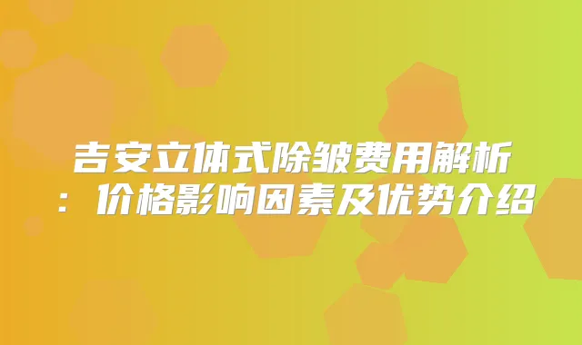 吉安立体式除皱费用解析:价格影响因素及优势介绍