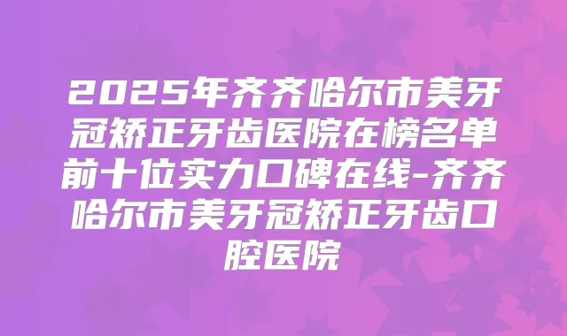 2025年齐齐哈尔市美牙冠矫正牙齿医院在榜名单前十位实力口碑在线-齐齐哈尔市美牙冠矫正牙齿口腔医院