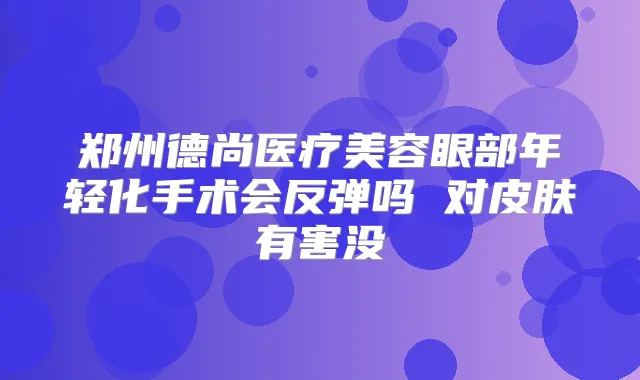 郑州德尚医疗美容眼部年轻化手术会反弹吗 对皮肤有害没