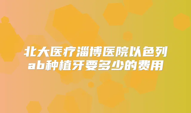 北大医疗淄博医院以色列ab种植牙要多少的费用