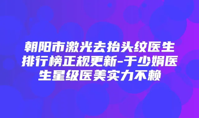 朝阳市激光去抬头纹医生排行榜正规更新-于少娟医生星级医美实力不赖