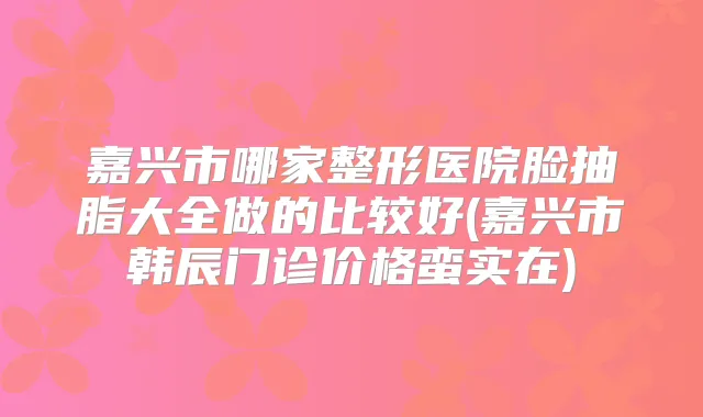 嘉兴市哪家整形医院脸抽脂大全做的比较好(嘉兴市韩辰门诊价格蛮实在)
