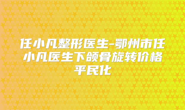 任小凡整形医生-鄂州市任小凡医生下颌骨旋转价格平民化