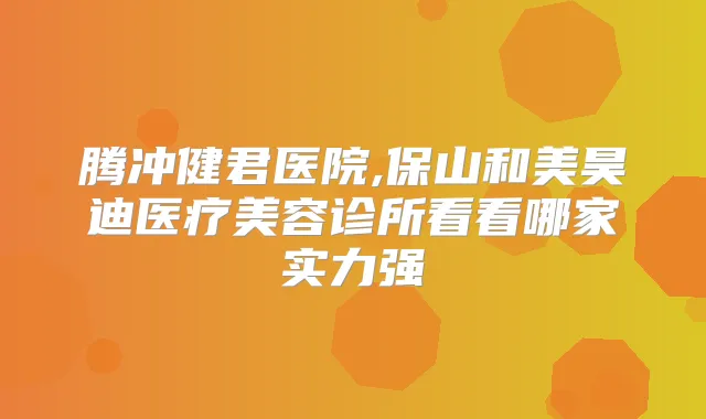 腾冲健君医院,保山和美昊迪医疗美容诊所看看哪家实力强