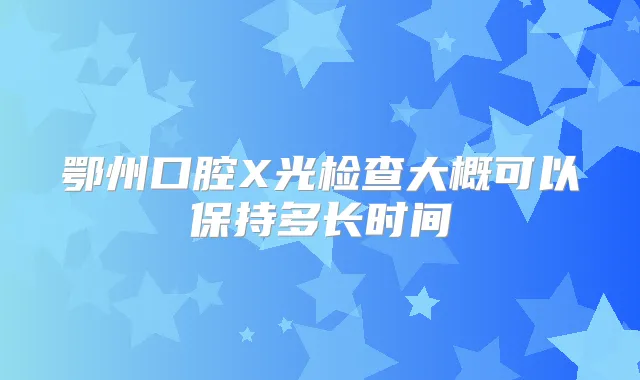 鄂州口腔X光检查大概可以保持多长时间