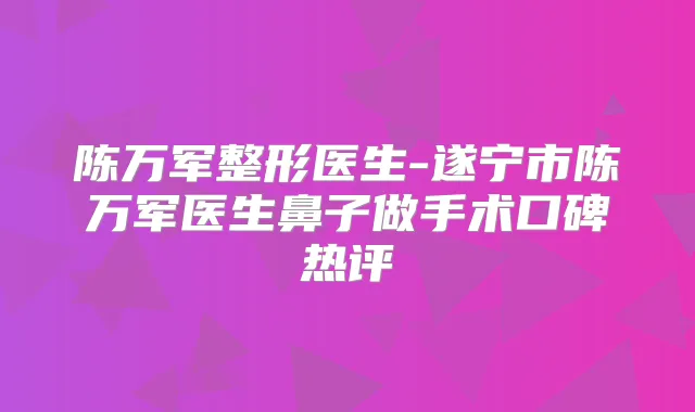 陈万军整形医生-遂宁市陈万军医生鼻子做手术口碑热评