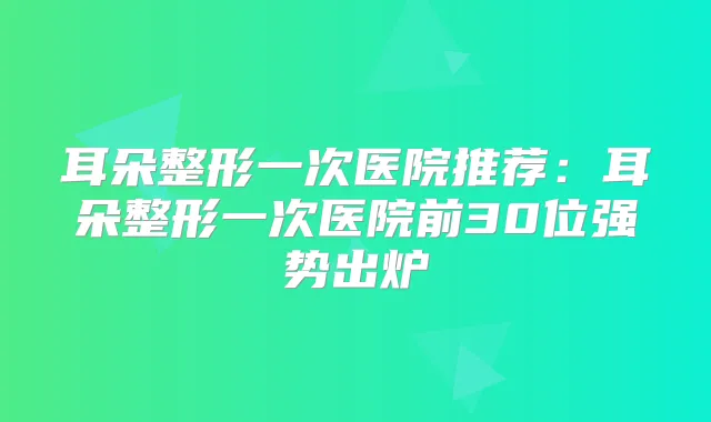 耳朵整形一次医院推荐：耳朵整形一次医院前30位强势出炉