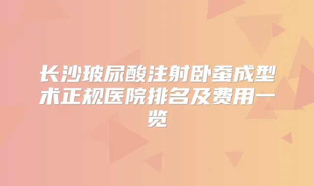 长沙玻尿酸注射卧蚕成型术正规医院排名及费用一览