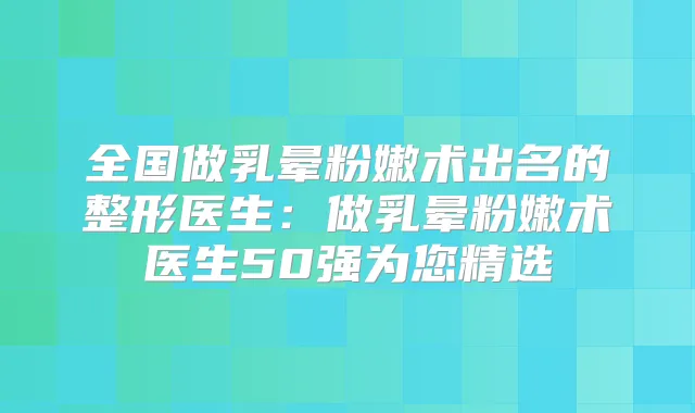全国做乳晕粉嫩术出名的整形医生:做乳晕粉嫩术医生50强为您精选