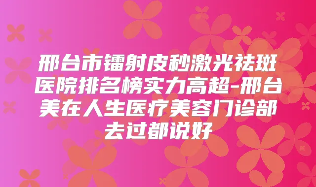邢台市镭射皮秒激光祛斑医院排名榜实力高超-邢台美在人生医疗美容门诊部去过都说好