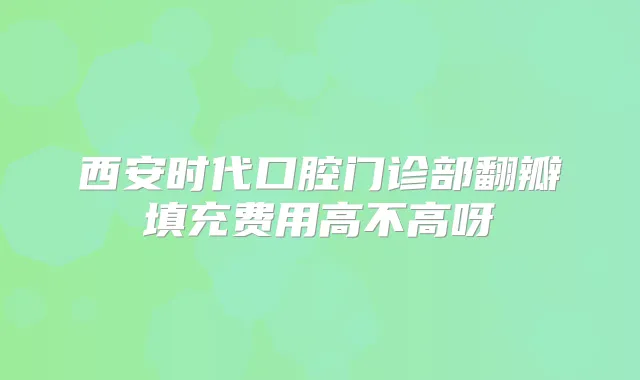 西安时代口腔门诊部翻瓣填充费用高不高呀