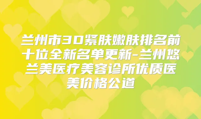 兰州市3D紧肤嫩肤排名前十位全新名单更新-兰州悠兰美医疗美容诊所优质医美价格公道