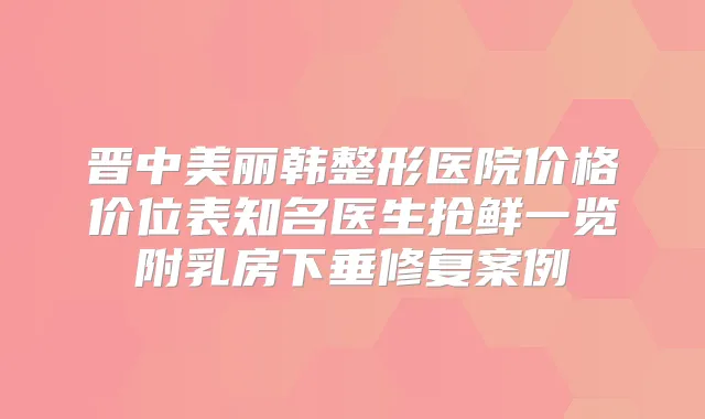 晋中美丽韩整形医院价格价位表知名医生抢鲜一览附乳房下垂修复案例