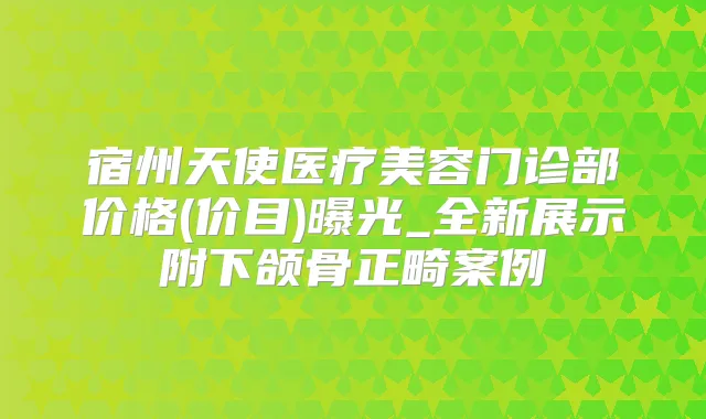 宿州天使医疗美容门诊部价格(价目)曝光_全新展示附下颌骨正畸案例