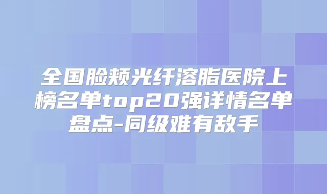 全国脸颊光纤溶脂医院上榜名单top20强详情名单盘点-同级难有敌手