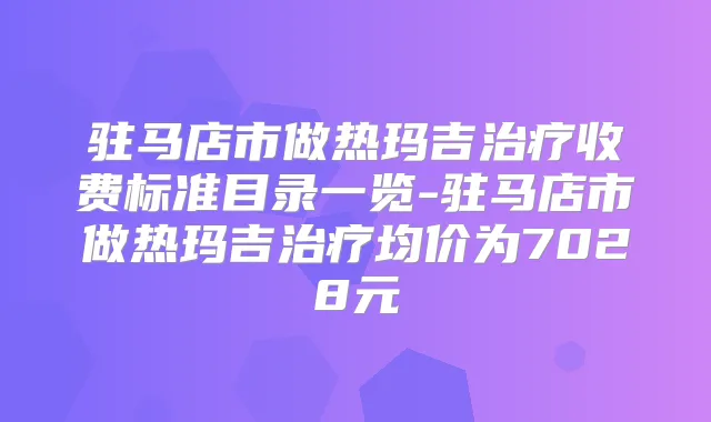 驻马店市做热玛吉收费标准目录一览-驻马店市做热玛吉均价为7028元