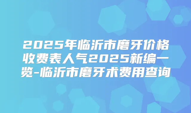 2025年临沂市磨牙价格收费表人气2025新编一览-临沂市磨牙术费用查询