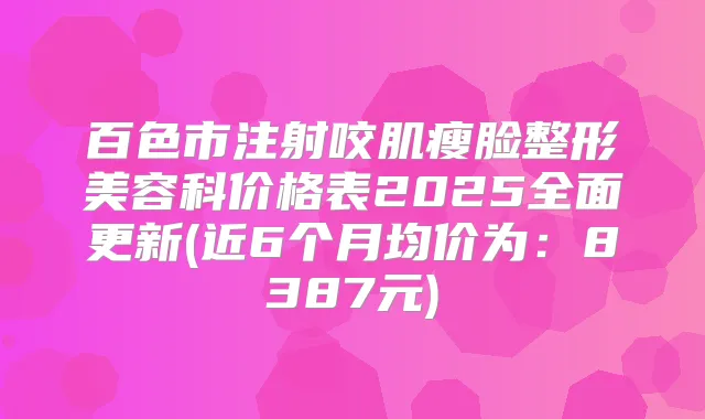 百色市注射咬肌瘦脸整形美容科价格表2025全面更新(近6个月均价为:8387元)