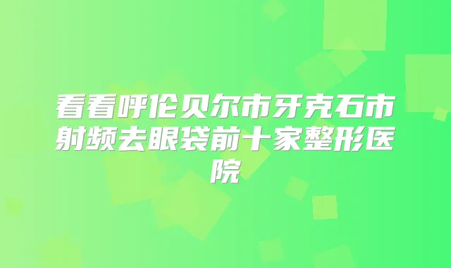 看看呼伦贝尔市牙克石市射频去眼袋前十家整形医院