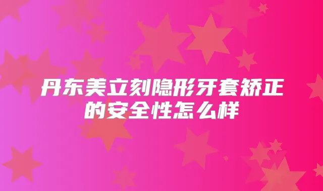 丹东美立刻隐形牙套矫正的安全性怎么样